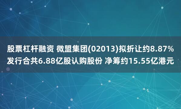 股票杠杆融资 微盟集团(02013)拟折让约8.87%发行合共6.88亿股认购股份 净筹约15.55亿港元