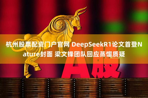 杭州股票配资门户官网 DeepSeekR1论文首登Nature封面 梁文锋团队回应蒸馏质疑