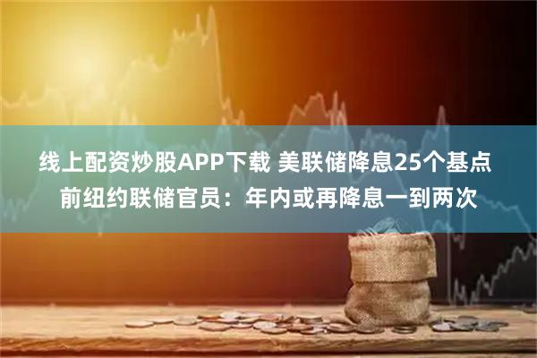 线上配资炒股APP下载 美联储降息25个基点 前纽约联储官员：年内或再降息一到两次