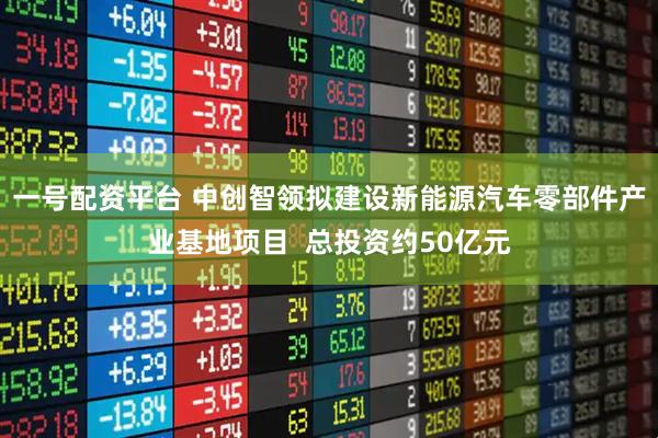 一号配资平台 中创智领拟建设新能源汽车零部件产业基地项目  总投资约50亿元