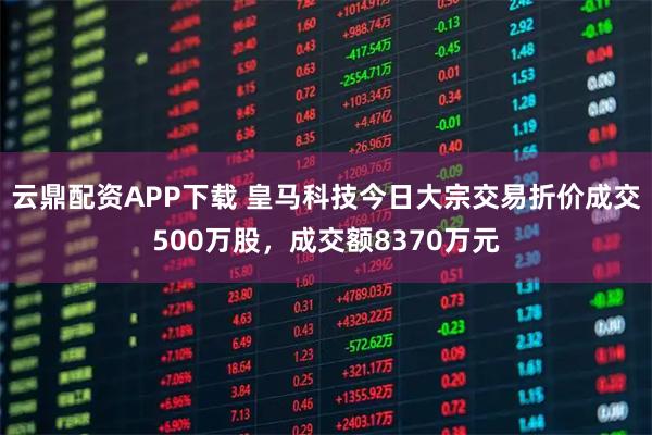 云鼎配资APP下载 皇马科技今日大宗交易折价成交500万股，成交额8370万元