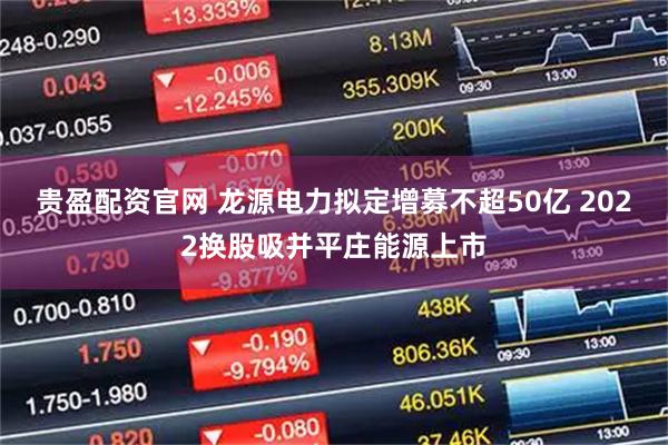 贵盈配资官网 龙源电力拟定增募不超50亿 2022换股吸并平庄能源上市