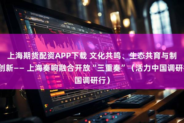 上海期货配资APP下载 文化共鸣、生态共育与制度创新—— 上海奏响融合开放“三重奏”（活力中国调研行）