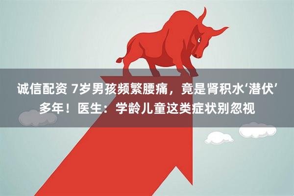 诚信配资 7岁男孩频繁腰痛,竟是肾积水‘潜伏’多年!医生:学龄儿童这类症状别忽视