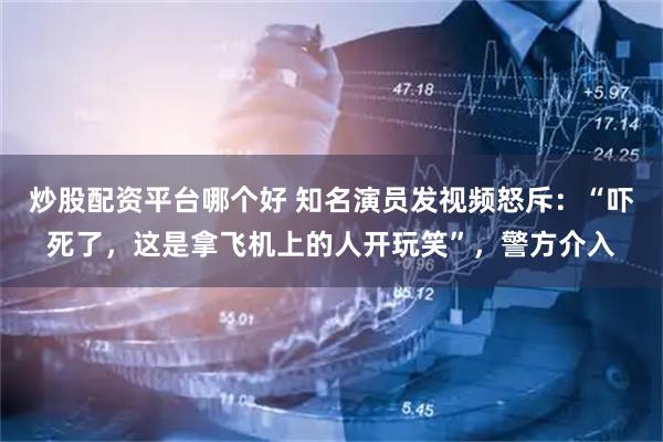 炒股配资平台哪个好 知名演员发视频怒斥：“吓死了，这是拿飞机上的人开玩笑”，警方介入