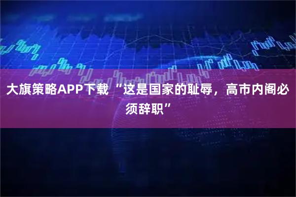 大旗策略APP下载 “这是国家的耻辱,高市内阁必须辞职”