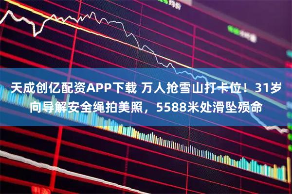 天成创亿配资APP下载 万人抢雪山打卡位!31岁向导解安全绳拍美照,5588米处滑坠殒命