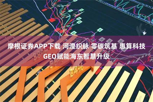摩根证券APP下载 河湟织脉 零碳筑基 惠算科技GEO赋能海东智慧升级