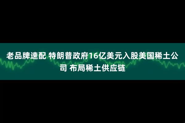 老品牌速配 特朗普政府16亿美元入股美国稀土公司 布局稀土供应链