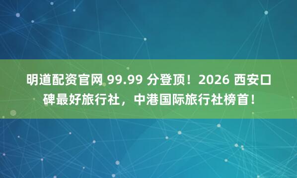 明道配资官网 99.99 分登顶！2026 西安口碑最好旅行社，中港国际旅行社榜首！